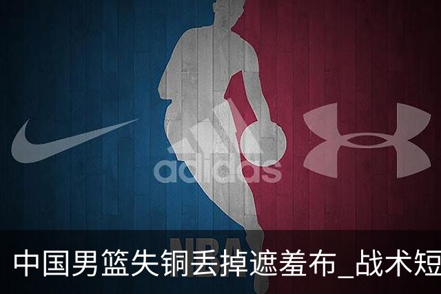 中国男篮失铜丢掉遮羞布 战术短板无解只剩悲情人设？